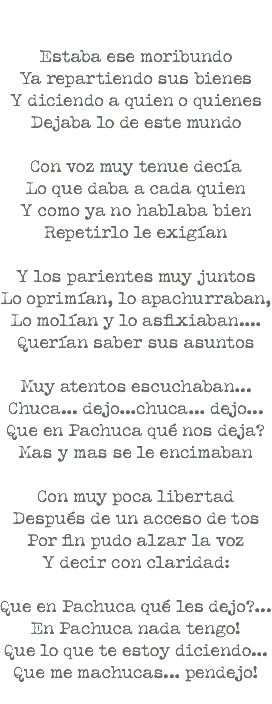  Estaba ese moribundo Ya repartiendo sus bienes Y diciendo a quien o quienes Dejaba lo de este mundo Con voz muy tenue decía Lo que daba a cada quien Y como ya no hablaba bien Repetirlo le exigían Y los parientes muy juntos Lo oprimían, lo apachurraban, Lo molían y lo asfixiaban.... Querían saber sus asuntos Muy atentos escuchaban... Chuca... dejo...chuca... dejo... Que en Pachuca qué nos deja? Mas y mas se le encimaban Con muy poca libertad Después de un acceso de tos Por fin pudo alzar la voz Y decir con claridad: Que en Pachuca qué les dejo?... En Pachuca nada tengo! Que lo que te estoy diciendo... Que me machucas... pendejo! 