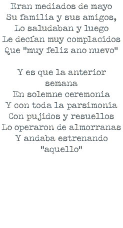 Eran mediados de mayo Su familia y sus amigos, Lo saludaban y luego Le decían muy complacidos Que “muy feliz ano nuevo” Y es que la anterior semana En solemne ceremonia Y con toda la parsimonia Con pujidos y resuellos Lo operaron de almorranas Y andaba estrenando “aquello” 