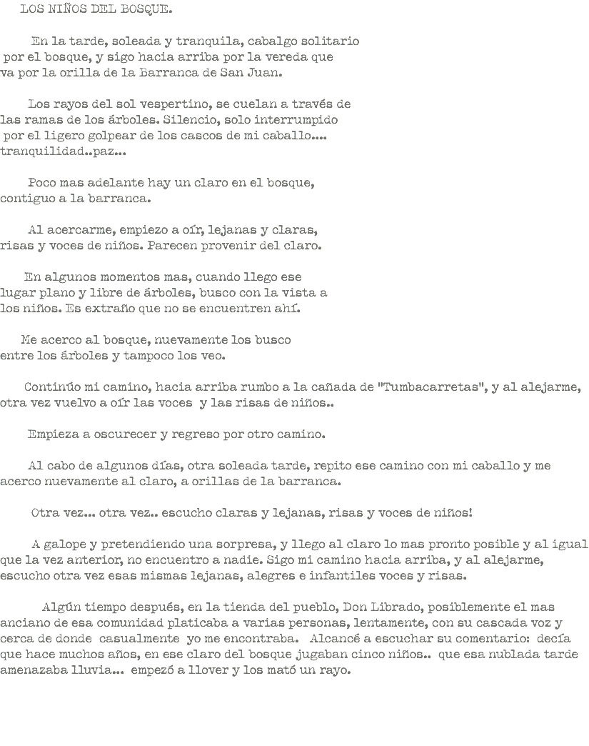  LOS NIÑOS DEL BOSQUE. En la tarde, soleada y tranquila, cabalgo solitario por el bosque, y sigo hacia arriba por la vereda que va por la orilla de la Barranca de San Juan. Los rayos del sol vespertino, se cuelan a través de las ramas de los árboles. Silencio, solo interrumpido por el ligero golpear de los cascos de mi caballo.... tranquilidad..paz... Poco mas adelante hay un claro en el bosque, contiguo a la barranca. Al acercarme, empiezo a oír, lejanas y claras, risas y voces de niños. Parecen provenir del claro. En algunos momentos mas, cuando llego ese lugar plano y libre de árboles, busco con la vista a los niños. Es extraño que no se encuentren ahí. Me acerco al bosque, nuevamente los busco entre los árboles y tampoco los veo. Continúo mi camino, hacia arriba rumbo a la cañada de “Tumbacarretas”, y al alejarme, otra vez vuelvo a oír las voces y las risas de niños.. Empieza a oscurecer y regreso por otro camino. Al cabo de algunos días, otra soleada tarde, repito ese camino con mi caballo y me acerco nuevamente al claro, a orillas de la barranca. Otra vez... otra vez.. escucho claras y lejanas, risas y voces de niños! A galope y pretendiendo una sorpresa, y llego al claro lo mas pronto posible y al igual que la vez anterior, no encuentro a nadie. Sigo mi camino hacia arriba, y al alejarme, escucho otra vez esas mismas lejanas, alegres e infantiles voces y risas. Algún tiempo después, en la tienda del pueblo, Don Librado, posiblemente el mas anciano de esa comunidad platicaba a varias personas, lentamente, con su cascada voz y cerca de donde casualmente yo me encontraba. Alcancé a escuchar su comentario: decía que hace muchos años, en ese claro del bosque jugaban cinco niños.. que esa nublada tarde amenazaba lluvia... empezó a llover y los mató un rayo. 